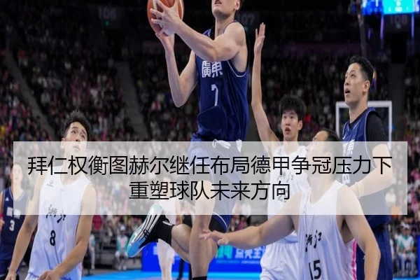 拜仁权衡图赫尔继任布局德甲争冠压力下重塑球队未来方向