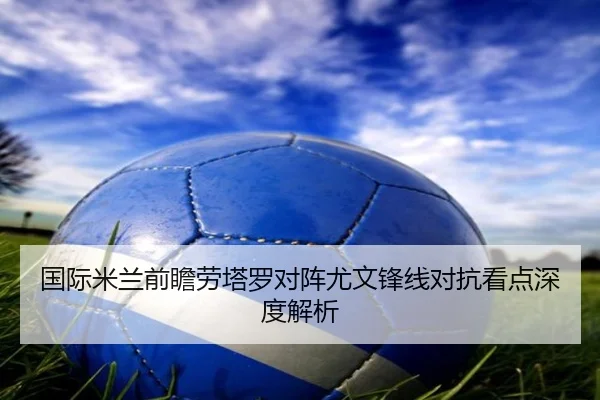 国际米兰前瞻劳塔罗对阵尤文锋线对抗看点深度解析